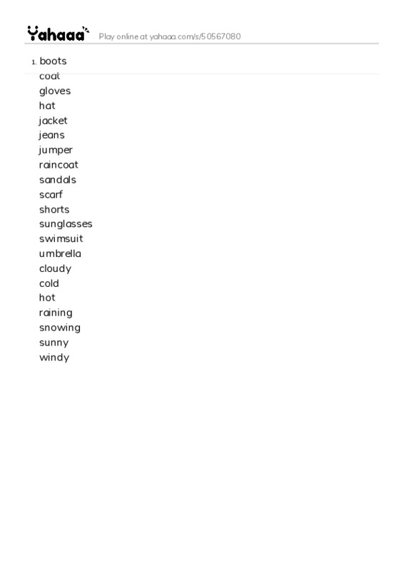 Word list with meanings worksheet for boots
coat
gloves
hat
jacket
jeans
jumper
raincoat
sandals
scarf
shorts
sunglasses
swimsuit
umbrella
cloudy
cold
hot
raining
snowing
sunny
windy