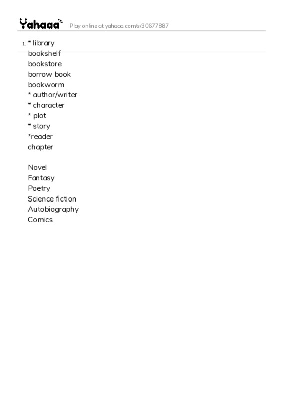 Word list with meanings worksheet for * library 
bookshelf 
bookstore 
borrow book 
bookworm
* author/writer
* character
* plot
* story
*reader 
chapter

Novel 
Fantasy 
Poetry 
Science fiction 
Autobiography 
Comics